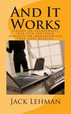 And It Works: How to create an inexpensive web site for your business or organization that gets real results. by Lehman, Jack