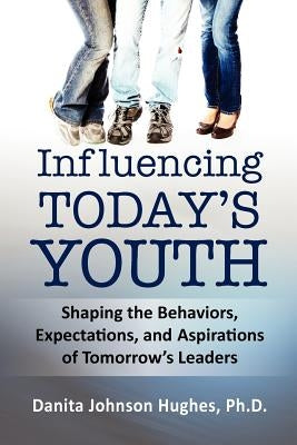 Influencing Today's Youth: Shaping the Behaviors, Expectations, and Aspirations of Tomorrow's Leaders by Johnson Hughes Ph. D., Danita A.