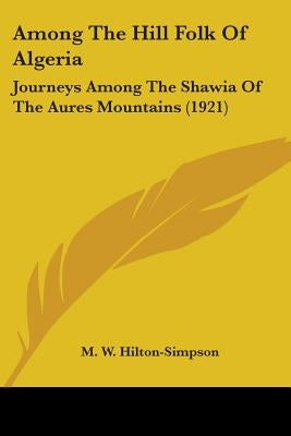 Among The Hill Folk Of Algeria: Journeys Among The Shawia Of The Aures Mountains (1921) by Hilton-Simpson, M. W.