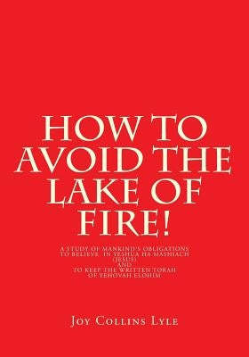 How to Avoid the Lake of Fire!: A Study of Mankind's Obligations to Believe in Yeshua Ha Mashiach (Jesus) and to Keep the Written Torah of Yehovah Elo by Lyle, Joy Collins