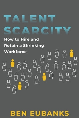 Talent Scarcity: How to Hire and Retain a Shrinking Workforce by Eubanks, Ben