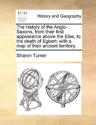 The History of the Anglo-Saxons, from Their First Appearance Above the Elbe, to the Death of Egbert: With a Map of Their Ancient Territory. by Turner, Sharon
