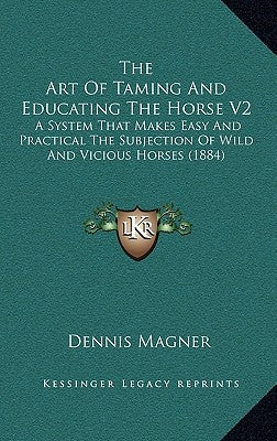 The Art of Taming and Educating the Horse V2: A System That Makes Easy and Practical the Subjection of Wild and Vicious Horses (1884) by Magner, Dennis