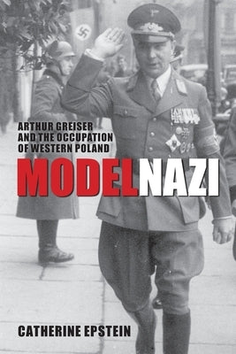 Model Nazi: Arthur Greiser and the Occupation of Western Poland by Epstein, Catherine