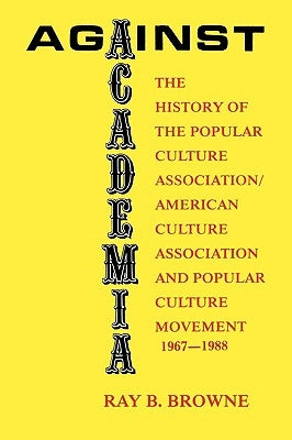 Against Academia: The History of the Popular Culture Association/American Culture Association and the Popular Culture Movement 1967-1988 by Browne, Ray B.