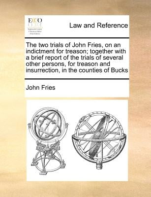 The Two Trials of John Fries, on an Indictment for Treason; Together with a Brief Report of the Trials of Several Other Persons, for Treason and Insur by Fries, John