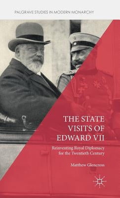 The State Visits of Edward VII: Reinventing Royal Diplomacy for the Twentieth Century by Glencross, Matthew