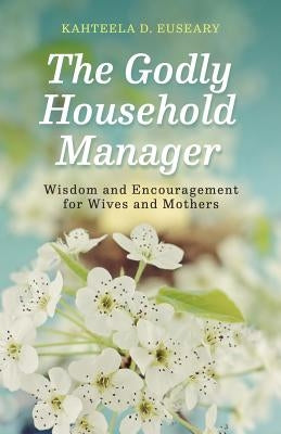 The Godly Household Manager: Advice and Encouragement for Wives and Mothers by Euseary, Kahteela D.