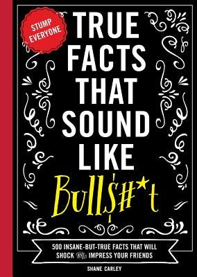 True Facts That Sound Like Bull$#*t: 500 Insane-But-True Facts That Will Shock and Impress Your Friends (Funny Book, Reference Gift, Fun Facts, Humor by Carley, Shane