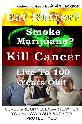 Eat Butter, Smoke Marijuana, Kill Cancer, and Live To 100!: Cures Are Unnecessary When You Allow Your Body To Protect You by Jackson Jr, Alvin J.