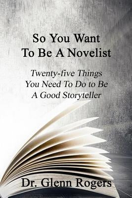 So You Want To Be A Novelist: Twenty-five Things You Need To Do To Be A Good Storyteller by Rogers, Glenn