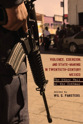 Violence, Coercion, and State-Making in Twentieth-Century Mexico: The Other Half of the Centaur by Pansters, Wil G.