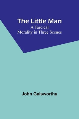 The Little Man: A Farcical Morality in Three Scenes by Galsworthy, John