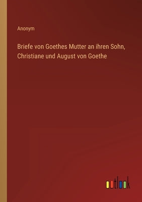 Briefe von Goethes Mutter an ihren Sohn, Christiane und August von Goethe by Anonym