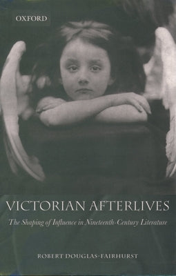 Victorian Afterlives: The Shaping of Influence in Nineteenth-Century Literature by Douglas-Fairhurst, Robert