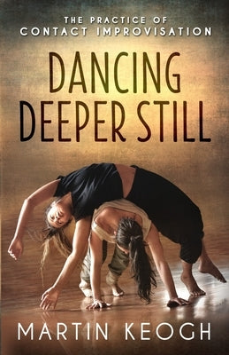 Dancing Deeper Still: The Practice of Contact Improvisation by Keogh, Martin