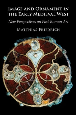 Image and Ornament in the Early Medieval West: New Perspectives on Post-Roman Art by Friedrich, Matthias