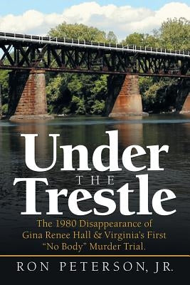 Under the Trestle: The 1980 Disappearance of Gina Renee Hall & Virginia's First No Body Murder Trial. by Peterson, Ron, Jr.