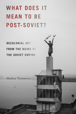 What Does It Mean to Be Post-Soviet?: Decolonial Art from the Ruins of the Soviet Empire by Tlostanova, Madina