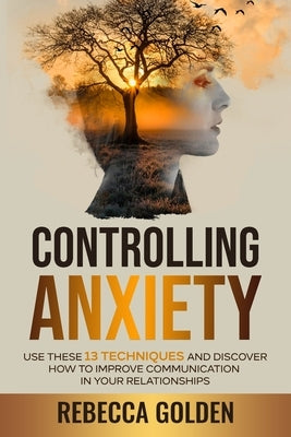 Controlling Anxiety: Use These 13 Techniques and Discover How to Improve Communication In Your Relationships by Golden, Rebecca
