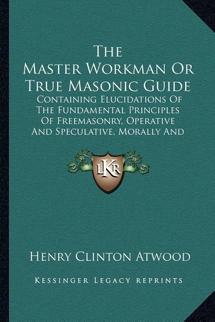 The Master Workman or True Masonic Guide: Containing Elucidations of the Fundamental Principles of Freemasonry, Operative and Speculative, Morally and by Atwood, Henry Clinton