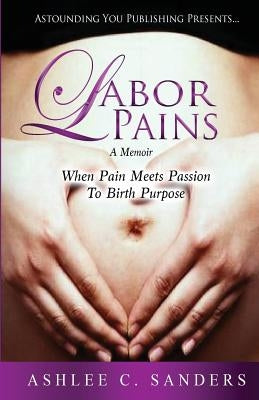 Labor Pains: When Pain Meets Passion to Birth Purpose by Sanders, Ashlee C.
