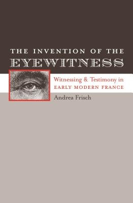 The Invention of the Eyewitness: Witnessing and Testimony in Early Modern France by Frisch, Andrea