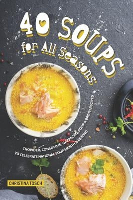 40 Soups for All Seasons: Chowder, Consomme, Gazpacho, Soup Broth Recipes to Celebrate National Soup Month Beyond by Tosch, Christina