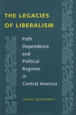 The Legacies of Liberalism: Path Dependence and Political Regimes in Central America by Mahoney, James