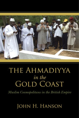 The Ahmadiyya in the Gold Coast: Muslim Cosmopolitans in the British Empire by Hanson, John H.