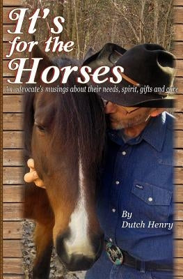 It's For The Horses: An advocate's musings about their needs, spirit, gifts and care by Henry, Dutch