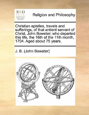 Christian Epistles, Travels and Sufferings, of That Antient Servant of Christ, John Boweter; Who Departed This Life, the 16th of the 11th Month, 1704. by J. B. (John Bowater)