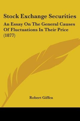 Stock Exchange Securities: An Essay On The General Causes Of Fluctuations In Their Price (1877) by Giffen, Robert