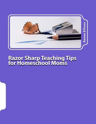 Razor Sharp Teaching Tips for Homeschool Moms: Know WHAT to do, and WHY by Ellison, Renee R.