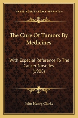 The Cure Of Tumors By Medicines: With Especial Reference To The Cancer Nosodes (1908) by Clarke, John Henry