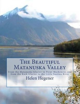 The Beautiful Matanuska Valley: From the Matanuska Glacier to Point Mackenzie, and from the Knik Glacier to the Little Susitna River by Hegener, Helen