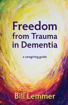 Freedom from Trauma in Dementia: a caregiving guide by Lemmer, Bill