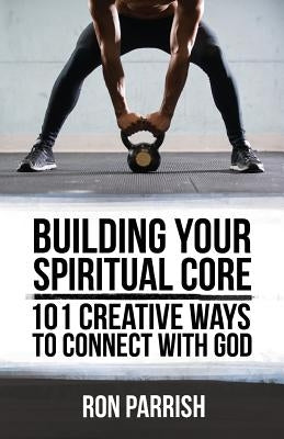 Building Your Spiritual Core: 101 Creative Ways to Connect with God by Parrish, Ron