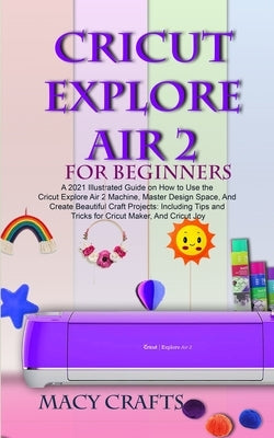 Cricut Explore Air 2 for Beginners: A 2021 Illustrated Guide on How to Use the Cricut Explore Air 2 Machine, Master Design Space, And Create Beautiful by Craft, Macy