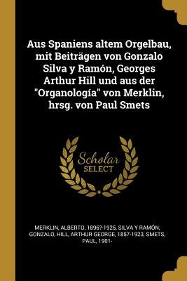 Aus Spaniens altem Orgelbau, mit Beiträgen von Gonzalo Silva y Ramón, Georges Arthur Hill und aus der Organología von Merklin, hrsg. von Paul Smets by Merklin, Alberto