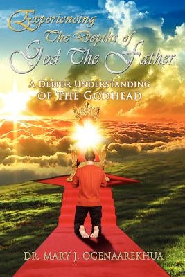 Experiencing the Depths of God the Father: A Deeper Understanding of the Godhead by Ogenaarekhua, Mary J.