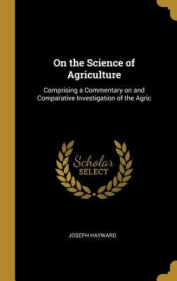 On the Science of Agriculture: Comprising a Commentary on and Comparative Investigation of the Agric by Hayward, Joseph