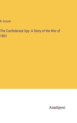 The Confederate Spy: A Story of the War of 1861 by Grozier, R.