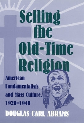 Selling the Old-Time Religion: American Fundamentalists and Mass Culture, 1920-1940 by Abrams, Douglas Carl