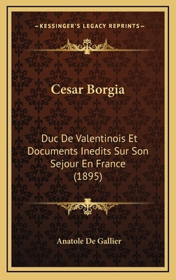 Cesar Borgia: Duc De Valentinois Et Documents Inedits Sur Son Sejour En France (1895) by De Gallier, Anatole