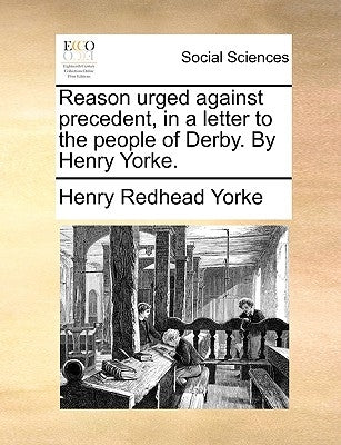 Reason Urged Against Precedent, in a Letter to the People of Derby. by Henry Yorke. by Yorke, Henry Redhead