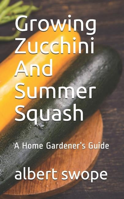 Growing Zucchini And Summer Squash: A Home Gardener's Guide by Swope, Albert