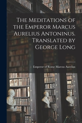 The Meditations of the Emperor Marcus Aurelius Antoninus. Translated by George Long by Marcus Aurelius, Emperor Of Rome 121
