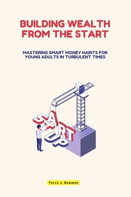 Building Wealth from the Start: Mastering Smart Money Habits for Young Adults in Turbulent Times by J. Bowman, Terry