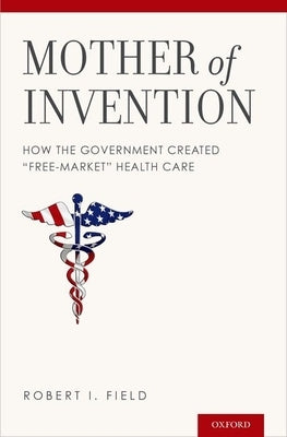 Mother of Invention: How the Government Created Free-Market Health Care by Field, Robert I.